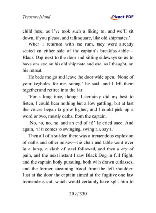Treasure Island


child here, as I’ve took such a liking to; and we’ll sit
down, if you please, and talk square, like old shipmates.’
    When I returned with the rum, they were already
seated on either side of the captain’s breakfast-table—
Black Dog next to the door and sitting sideways so as to
have one eye on his old shipmate and one, as I thought, on
his retreat.
    He bade me go and leave the door wide open. ‘None of
your keyholes for me, sonny,’ he said; and I left them
together and retired into the bar.
    ‘For a long time, though I certainly did my best to
listen, I could hear nothing but a low gattling; but at last
the voices began to grow higher, and I could pick up a
word or two, mostly oaths, from the captain.
    ‘No, no, no, no; and an end of it!’ he cried once. And
again, ‘If it comes to swinging, swing all, say I.’
    Then all of a sudden there was a tremendous explosion
of oaths and other noises—the chair and table went over
in a lump, a clash of steel followed, and then a cry of
pain, and the next instant I saw Black Dog in full flight,
and the captain hotly pursuing, both with drawn cutlasses,
and the former streaming blood from the left shoulder.
Just at the door the captain aimed at the fugitive one last
tremendous cut, which would certainly have split him to

                         20 of 330
 