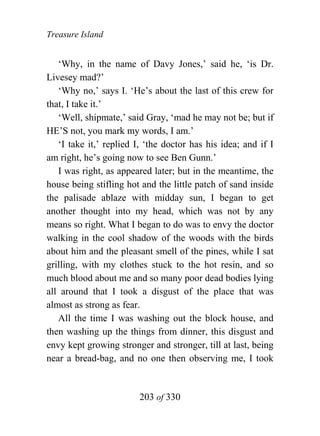 Treasure Island


   ‘Why, in the name of Davy Jones,’ said he, ‘is Dr.
Livesey mad?’
   ‘Why no,’ says I. ‘He’s about the last of this crew for
that, I take it.’
   ‘Well, shipmate,’ said Gray, ‘mad he may not be; but if
HE’S not, you mark my words, I am.’
   ‘I take it,’ replied I, ‘the doctor has his idea; and if I
am right, he’s going now to see Ben Gunn.’
   I was right, as appeared later; but in the meantime, the
house being stifling hot and the little patch of sand inside
the palisade ablaze with midday sun, I began to get
another thought into my head, which was not by any
means so right. What I began to do was to envy the doctor
walking in the cool shadow of the woods with the birds
about him and the pleasant smell of the pines, while I sat
grilling, with my clothes stuck to the hot resin, and so
much blood about me and so many poor dead bodies lying
all around that I took a disgust of the place that was
almost as strong as fear.
   All the time I was washing out the block house, and
then washing up the things from dinner, this disgust and
envy kept growing stronger and stronger, till at last, being
near a bread-bag, and no one then observing me, I took


                        203 of 330
 