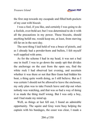 Treasure Island


the first step towards my escapade and filled both pockets
of my coat with biscuit.
    I was a fool, if you like, and certainly I was going to do
a foolish, over-bold act; but I was determined to do it with
all the precautions in my power. These biscuits, should
anything befall me, would keep me, at least, from starving
till far on in the next day.
    The next thing I laid hold of was a brace of pistols, and
as I already had a powder-horn and bullets, I felt myself
well supplied with arms.
    As for the scheme I had in my head, it was not a bad
one in itself. I was to go down the sandy spit that divides
the anchorage on the east from the open sea, find the
white rock I had observed last evening, and ascertain
whether it was there or not that Ben Gunn had hidden his
boat, a thing quite worth doing, as I still believe. But as I
was certain I should not be allowed to leave the enclosure,
my only plan was to take French leave and slip out when
nobody was watching, and that was so bad a way of doing
it as made the thing itself wrong. But I was only a boy,
and I had made my mind up.
    Well, as things at last fell out, I found an admirable
opportunity. The squire and Gray were busy helping the
captain with his bandages, the coast was clear, I made a

                         204 of 330
 