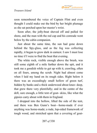 eBook brought to you by



                                             Create, view, and edit PDF. Download the free trial version.

Treasure Island


soon remembered the voice of Captain Flint and even
thought I could make out the bird by her bright plumage
as she sat perched upon her master’s wrist.
    Soon after, the jolly-boat shoved off and pulled for
shore, and the man with the red cap and his comrade went
below by the cabin companion.
    Just about the same time, the sun had gone down
behind the Spy-glass, and as the fog was collecting
rapidly, it began to grow dark in earnest. I saw I must lose
no time if I were to find the boat that evening.
    The white rock, visible enough above the brush, was
still some eighth of a mile further down the spit, and it
took me a goodish while to get up with it, crawling, often
on all fours, among the scrub. Night had almost come
when I laid my hand on its rough sides. Right below it
there was an exceedingly small hollow of green turf,
hidden by banks and a thick underwood about knee- deep,
that grew there very plentifully; and in the centre of the
dell, sure enough, a little tent of goat- skins, like what the
gipsies carry about with them in England.
    I dropped into the hollow, lifted the side of the tent,
and there was Ben Gunn’s boat—home-made if ever
anything was home-made; a rude, lop-sided framework of
tough wood, and stretched upon that a covering of goat-

                         207 of 330
 