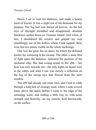 Treasure Island


   Down I sat to wait for darkness, and made a hearty
meal of biscuit. It was a night out of ten thousand for my
purpose. The fog had now buried all heaven. As the last
rays of daylight dwindled and disappeared, absolute
blackness settled down on Treasure Island. And when, at
last, I shouldered the coracle and groped my way
stumblingly out of the hollow where I had supped, there
were but two points visible on the whole anchorage.
   One was the great fire on shore, by which the defeated
pirates lay carousing in the swamp. The other, a mere blur
of light upon the darkness, indicated the position of the
anchored ship. She had swung round to the ebb— her
bow was now towards me—the only lights on board were
in the cabin, and what I saw was merely a reflection on
the fog of the strong rays that flowed from the stern
window.
   The ebb had already run some time, and I had to wade
through a long belt of swampy sand, where I sank several
times above the ankle, before I came to the edge of the
retreating water, and wading a little way in, with some
strength and dexterity, set my coracle, keel downwards,
on the surface.




                       209 of 330
 