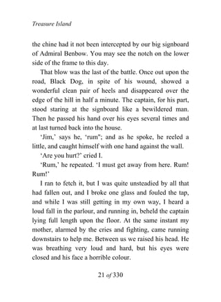 Treasure Island


the chine had it not been intercepted by our big signboard
of Admiral Benbow. You may see the notch on the lower
side of the frame to this day.
    That blow was the last of the battle. Once out upon the
road, Black Dog, in spite of his wound, showed a
wonderful clean pair of heels and disappeared over the
edge of the hill in half a minute. The captain, for his part,
stood staring at the signboard like a bewildered man.
Then he passed his hand over his eyes several times and
at last turned back into the house.
    ‘Jim,’ says he, ‘rum"; and as he spoke, he reeled a
little, and caught himself with one hand against the wall.
    ‘Are you hurt?’ cried I.
    ‘Rum,’ he repeated. ‘I must get away from here. Rum!
Rum!’
    I ran to fetch it, but I was quite unsteadied by all that
had fallen out, and I broke one glass and fouled the tap,
and while I was still getting in my own way, I heard a
loud fall in the parlour, and running in, beheld the captain
lying full length upon the floor. At the same instant my
mother, alarmed by the cries and fighting, came running
downstairs to help me. Between us we raised his head. He
was breathing very loud and hard, but his eyes were
closed and his face a horrible colour.

                         21 of 330
 