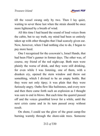 Treasure Island


till the vessel swung only by two. Then I lay quiet,
waiting to sever these last when the strain should be once
more lightened by a breath of wind.
    All this time I had heard the sound of loud voices from
the cabin, but to say truth, my mind had been so entirely
taken up with other thoughts that I had scarcely given ear.
Now, however, when I had nothing else to do, I began to
pay more heed.
    One I recognized for the coxswain’s, Israel Hands, that
had been Flint’s gunner in former days. The other was, of
course, my friend of the red night-cap. Both men were
plainly the worse of drink, and they were still drinking,
for even while I was listening, one of them, with a
drunken cry, opened the stern window and threw out
something, which I divined to be an empty bottle. But
they were not only tipsy; it was plain that they were
furiously angry. Oaths flew like hailstones, and every now
and then there came forth such an explosion as I thought
was sure to end in blows. But each time the quarrel passed
off and the voices grumbled lower for a while, until the
next crisis came and in its turn passed away without
result.
    On shore, I could see the glow of the great camp-fire
burning warmly through the shore-side trees. Someone

                        212 of 330
 