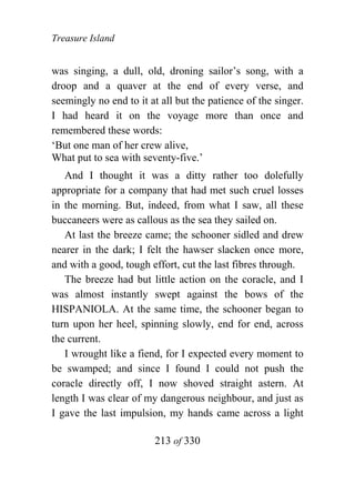Treasure Island


was singing, a dull, old, droning sailor’s song, with a
droop and a quaver at the end of every verse, and
seemingly no end to it at all but the patience of the singer.
I had heard it on the voyage more than once and
remembered these words:
‘But one man of her crew alive,
What put to sea with seventy-five.’
   And I thought it was a ditty rather too dolefully
appropriate for a company that had met such cruel losses
in the morning. But, indeed, from what I saw, all these
buccaneers were as callous as the sea they sailed on.
   At last the breeze came; the schooner sidled and drew
nearer in the dark; I felt the hawser slacken once more,
and with a good, tough effort, cut the last fibres through.
   The breeze had but little action on the coracle, and I
was almost instantly swept against the bows of the
HISPANIOLA. At the same time, the schooner began to
turn upon her heel, spinning slowly, end for end, across
the current.
   I wrought like a fiend, for I expected every moment to
be swamped; and since I found I could not push the
coracle directly off, I now shoved straight astern. At
length I was clear of my dangerous neighbour, and just as
I gave the last impulsion, my hands came across a light

                        213 of 330
 