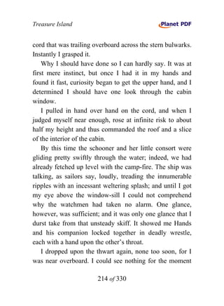 Treasure Island


cord that was trailing overboard across the stern bulwarks.
Instantly I grasped it.
    Why I should have done so I can hardly say. It was at
first mere instinct, but once I had it in my hands and
found it fast, curiosity began to get the upper hand, and I
determined I should have one look through the cabin
window.
    I pulled in hand over hand on the cord, and when I
judged myself near enough, rose at infinite risk to about
half my height and thus commanded the roof and a slice
of the interior of the cabin.
    By this time the schooner and her little consort were
gliding pretty swiftly through the water; indeed, we had
already fetched up level with the camp-fire. The ship was
talking, as sailors say, loudly, treading the innumerable
ripples with an incessant weltering splash; and until I got
my eye above the window-sill I could not comprehend
why the watchmen had taken no alarm. One glance,
however, was sufficient; and it was only one glance that I
durst take from that unsteady skiff. It showed me Hands
and his companion locked together in deadly wrestle,
each with a hand upon the other’s throat.
    I dropped upon the thwart again, none too soon, for I
was near overboard. I could see nothing for the moment

                        214 of 330
 