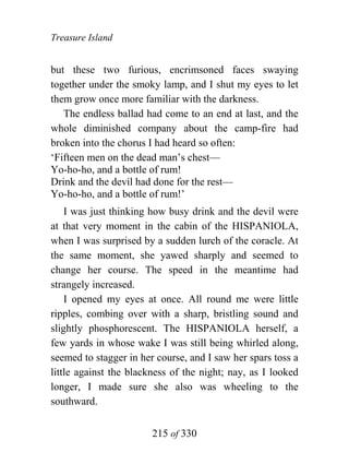 Treasure Island


but these two furious, encrimsoned faces swaying
together under the smoky lamp, and I shut my eyes to let
them grow once more familiar with the darkness.
   The endless ballad had come to an end at last, and the
whole diminished company about the camp-fire had
broken into the chorus I had heard so often:
‘Fifteen men on the dead man’s chest—
Yo-ho-ho, and a bottle of rum!
Drink and the devil had done for the rest—
Yo-ho-ho, and a bottle of rum!’
    I was just thinking how busy drink and the devil were
at that very moment in the cabin of the HISPANIOLA,
when I was surprised by a sudden lurch of the coracle. At
the same moment, she yawed sharply and seemed to
change her course. The speed in the meantime had
strangely increased.
    I opened my eyes at once. All round me were little
ripples, combing over with a sharp, bristling sound and
slightly phosphorescent. The HISPANIOLA herself, a
few yards in whose wake I was still being whirled along,
seemed to stagger in her course, and I saw her spars toss a
little against the blackness of the night; nay, as I looked
longer, I made sure she also was wheeling to the
southward.


                        215 of 330
 