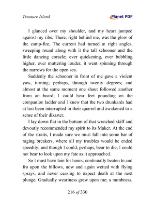 Treasure Island


    I glanced over my shoulder, and my heart jumped
against my ribs. There, right behind me, was the glow of
the camp-fire. The current had turned at right angles,
sweeping round along with it the tall schooner and the
little dancing coracle; ever quickening, ever bubbling
higher, ever muttering louder, it went spinning through
the narrows for the open sea.
    Suddenly the schooner in front of me gave a violent
yaw, turning, perhaps, through twenty degrees; and
almost at the same moment one shout followed another
from on board; I could hear feet pounding on the
companion ladder and I knew that the two drunkards had
at last been interrupted in their quarrel and awakened to a
sense of their disaster.
    I lay down flat in the bottom of that wretched skiff and
devoutly recommended my spirit to its Maker. At the end
of the straits, I made sure we must fall into some bar of
raging breakers, where all my troubles would be ended
speedily; and though I could, perhaps, bear to die, I could
not bear to look upon my fate as it approached.
    So I must have lain for hours, continually beaten to and
fro upon the billows, now and again wetted with flying
sprays, and never ceasing to expect death at the next
plunge. Gradually weariness grew upon me; a numbness,

                        216 of 330
 