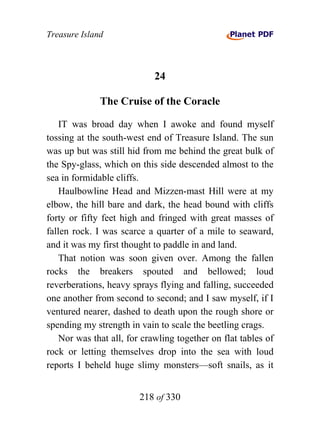 Treasure Island



                             24

              The Cruise of the Coracle

    IT was broad day when I awoke and found myself
tossing at the south-west end of Treasure Island. The sun
was up but was still hid from me behind the great bulk of
the Spy-glass, which on this side descended almost to the
sea in formidable cliffs.
    Haulbowline Head and Mizzen-mast Hill were at my
elbow, the hill bare and dark, the head bound with cliffs
forty or fifty feet high and fringed with great masses of
fallen rock. I was scarce a quarter of a mile to seaward,
and it was my first thought to paddle in and land.
    That notion was soon given over. Among the fallen
rocks the breakers spouted and bellowed; loud
reverberations, heavy sprays flying and falling, succeeded
one another from second to second; and I saw myself, if I
ventured nearer, dashed to death upon the rough shore or
spending my strength in vain to scale the beetling crags.
    Nor was that all, for crawling together on flat tables of
rock or letting themselves drop into the sea with loud
reports I beheld huge slimy monsters—soft snails, as it


                        218 of 330
 