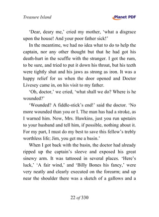 Treasure Island


   ‘Dear, deary me,’ cried my mother, ‘what a disgrace
upon the house! And your poor father sick!’
   In the meantime, we had no idea what to do to help the
captain, nor any other thought but that he had got his
death-hurt in the scuffle with the stranger. I got the rum,
to be sure, and tried to put it down his throat, but his teeth
were tightly shut and his jaws as strong as iron. It was a
happy relief for us when the door opened and Doctor
Livesey came in, on his visit to my father.
   ‘Oh, doctor,’ we cried, ‘what shall we do? Where is he
wounded?’
   ‘Wounded? A fiddle-stick’s end!’ said the doctor. ‘No
more wounded than you or I. The man has had a stroke, as
I warned him. Now, Mrs. Hawkins, just you run upstairs
to your husband and tell him, if possible, nothing about it.
For my part, I must do my best to save this fellow’s trebly
worthless life; Jim, you get me a basin.’
   When I got back with the basin, the doctor had already
ripped up the captain’s sleeve and exposed his great
sinewy arm. It was tattooed in several places. ‘Here’s
luck,’ ‘A fair wind,’ and ‘Billy Bones his fancy,’ were
very neatly and clearly executed on the forearm; and up
near the shoulder there was a sketch of a gallows and a


                          22 of 330
 