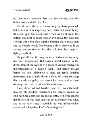 Treasure Island


no contrariety between that and the current, and the
billows rose and fell unbroken.
    Had it been otherwise, I must long ago have perished;
but as it was, it is surprising how easily and securely my
little and light boat could ride. Often, as I still lay at the
bottom and kept no more than an eye above the gunwale,
I would see a big blue summit heaving close above me;
yet the coracle would but bounce a little, dance as if on
springs, and subside on the other side into the trough as
lightly as a bird.
    I began after a little to grow very bold and sat up to try
my skill at paddling. But even a small change in the
disposition of the weight will produce violent changes in
the behaviour of a coracle. And I had hardly moved
before the boat, giving up at once her gentle dancing
movement, ran straight down a slope of water so steep
that it made me giddy, and struck her nose, with a spout
of spray, deep into the side of the next wave.
    I was drenched and terrified, and fell instantly back
into my old position, whereupon the coracle seemed to
find her head again and led me as softly as before among
the billows. It was plain she was not to be interfered with,
and at that rate, since I could in no way influence her
course, what hope had I left of reaching land?

                         220 of 330
 