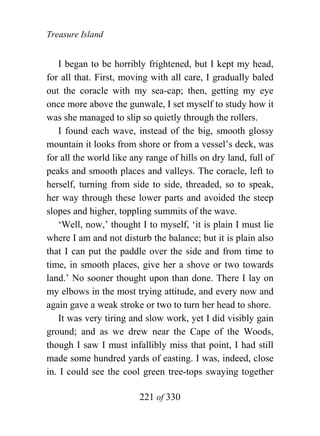 Treasure Island


   I began to be horribly frightened, but I kept my head,
for all that. First, moving with all care, I gradually baled
out the coracle with my sea-cap; then, getting my eye
once more above the gunwale, I set myself to study how it
was she managed to slip so quietly through the rollers.
   I found each wave, instead of the big, smooth glossy
mountain it looks from shore or from a vessel’s deck, was
for all the world like any range of hills on dry land, full of
peaks and smooth places and valleys. The coracle, left to
herself, turning from side to side, threaded, so to speak,
her way through these lower parts and avoided the steep
slopes and higher, toppling summits of the wave.
   ‘Well, now,’ thought I to myself, ‘it is plain I must lie
where I am and not disturb the balance; but it is plain also
that I can put the paddle over the side and from time to
time, in smooth places, give her a shove or two towards
land.’ No sooner thought upon than done. There I lay on
my elbows in the most trying attitude, and every now and
again gave a weak stroke or two to turn her head to shore.
   It was very tiring and slow work, yet I did visibly gain
ground; and as we drew near the Cape of the Woods,
though I saw I must infallibly miss that point, I had still
made some hundred yards of easting. I was, indeed, close
in. I could see the cool green tree-tops swaying together

                         221 of 330
 