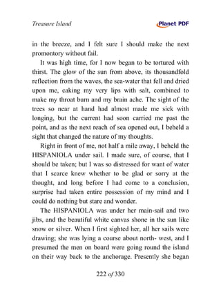 Treasure Island


in the breeze, and I felt sure I should make the next
promontory without fail.
   It was high time, for I now began to be tortured with
thirst. The glow of the sun from above, its thousandfold
reflection from the waves, the sea-water that fell and dried
upon me, caking my very lips with salt, combined to
make my throat burn and my brain ache. The sight of the
trees so near at hand had almost made me sick with
longing, but the current had soon carried me past the
point, and as the next reach of sea opened out, I beheld a
sight that changed the nature of my thoughts.
   Right in front of me, not half a mile away, I beheld the
HISPANIOLA under sail. I made sure, of course, that I
should be taken; but I was so distressed for want of water
that I scarce knew whether to be glad or sorry at the
thought, and long before I had come to a conclusion,
surprise had taken entire possession of my mind and I
could do nothing but stare and wonder.
   The HISPANIOLA was under her main-sail and two
jibs, and the beautiful white canvas shone in the sun like
snow or silver. When I first sighted her, all her sails were
drawing; she was lying a course about north- west, and I
presumed the men on board were going round the island
on their way back to the anchorage. Presently she began

                        222 of 330
 