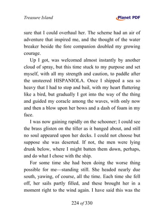 Treasure Island


sure that I could overhaul her. The scheme had an air of
adventure that inspired me, and the thought of the water
breaker beside the fore companion doubled my growing
courage.
   Up I got, was welcomed almost instantly by another
cloud of spray, but this time stuck to my purpose and set
myself, with all my strength and caution, to paddle after
the unsteered HISPANIOLA. Once I shipped a sea so
heavy that I had to stop and bail, with my heart fluttering
like a bird, but gradually I got into the way of the thing
and guided my coracle among the waves, with only now
and then a blow upon her bows and a dash of foam in my
face.
   I was now gaining rapidly on the schooner; I could see
the brass glisten on the tiller as it banged about, and still
no soul appeared upon her decks. I could not choose but
suppose she was deserted. If not, the men were lying
drunk below, where I might batten them down, perhaps,
and do what I chose with the ship.
   For some time she had been doing the worse thing
possible for me—standing still. She headed nearly due
south, yawing, of course, all the time. Each time she fell
off, her sails partly filled, and these brought her in a
moment right to the wind again. I have said this was the

                        224 of 330
 
