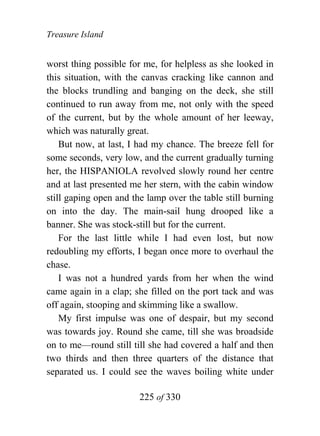 Treasure Island


worst thing possible for me, for helpless as she looked in
this situation, with the canvas cracking like cannon and
the blocks trundling and banging on the deck, she still
continued to run away from me, not only with the speed
of the current, but by the whole amount of her leeway,
which was naturally great.
    But now, at last, I had my chance. The breeze fell for
some seconds, very low, and the current gradually turning
her, the HISPANIOLA revolved slowly round her centre
and at last presented me her stern, with the cabin window
still gaping open and the lamp over the table still burning
on into the day. The main-sail hung drooped like a
banner. She was stock-still but for the current.
    For the last little while I had even lost, but now
redoubling my efforts, I began once more to overhaul the
chase.
    I was not a hundred yards from her when the wind
came again in a clap; she filled on the port tack and was
off again, stooping and skimming like a swallow.
    My first impulse was one of despair, but my second
was towards joy. Round she came, till she was broadside
on to me—round still till she had covered a half and then
two thirds and then three quarters of the distance that
separated us. I could see the waves boiling white under

                        225 of 330
 