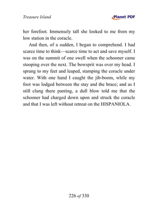 Treasure Island


her forefoot. Immensely tall she looked to me from my
low station in the coracle.
    And then, of a sudden, I began to comprehend. I had
scarce time to think—scarce time to act and save myself. I
was on the summit of one swell when the schooner came
stooping over the next. The bowsprit was over my head. I
sprang to my feet and leaped, stamping the coracle under
water. With one hand I caught the jib-boom, while my
foot was lodged between the stay and the brace; and as I
still clung there panting, a dull blow told me that the
schooner had charged down upon and struck the coracle
and that I was left without retreat on the HISPANIOLA.




                       226 of 330
 