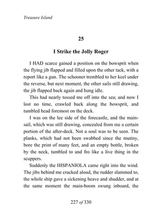 Treasure Island



                             25

                  I Strike the Jolly Roger

   I HAD scarce gained a position on the bowsprit when
the flying jib flapped and filled upon the other tack, with a
report like a gun. The schooner trembled to her keel under
the reverse, but next moment, the other sails still drawing,
the jib flapped back again and hung idle.
   This had nearly tossed me off into the sea; and now I
lost no time, crawled back along the bowsprit, and
tumbled head foremost on the deck.
   I was on the lee side of the forecastle, and the main-
sail, which was still drawing, concealed from me a certain
portion of the after-deck. Not a soul was to be seen. The
planks, which had not been swabbed since the mutiny,
bore the print of many feet, and an empty bottle, broken
by the neck, tumbled to and fro like a live thing in the
scuppers.
   Suddenly the HISPANIOLA came right into the wind.
The jibs behind me cracked aloud, the rudder slammed to,
the whole ship gave a sickening heave and shudder, and at
the same moment the main-boom swung inboard, the


                         227 of 330
 