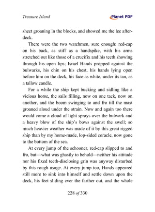 Treasure Island


sheet groaning in the blocks, and showed me the lee after-
deck.
    There were the two watchmen, sure enough: red-cap
on his back, as stiff as a handspike, with his arms
stretched out like those of a crucifix and his teeth showing
through his open lips; Israel Hands propped against the
bulwarks, his chin on his chest, his hands lying open
before him on the deck, his face as white, under its tan, as
a tallow candle.
    For a while the ship kept bucking and sidling like a
vicious horse, the sails filling, now on one tack, now on
another, and the boom swinging to and fro till the mast
groaned aloud under the strain. Now and again too there
would come a cloud of light sprays over the bulwark and
a heavy blow of the ship’s bows against the swell; so
much heavier weather was made of it by this great rigged
ship than by my home-made, lop-sided coracle, now gone
to the bottom of the sea.
    At every jump of the schooner, red-cap slipped to and
fro, but—what was ghastly to behold—neither his attitude
nor his fixed teeth-disclosing grin was anyway disturbed
by this rough usage. At every jump too, Hands appeared
still more to sink into himself and settle down upon the
deck, his feet sliding ever the farther out, and the whole

                        228 of 330
 