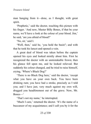 Treasure Island


man hanging from it—done, as I thought, with great
spirit.
   ‘Prophetic,’ said the doctor, touching this picture with
his finger. ‘And now, Master Billy Bones, if that be your
name, we’ll have a look at the colour of your blood. Jim,’
he said, ‘are you afraid of blood?’
   ‘No, sir,’ said I.
   ‘Well, then,’ said he, ‘you hold the basin"; and with
that he took his lancet and opened a vein.
   A great deal of blood was taken before the captain
opened his eyes and looked mistily about him. First he
recognized the doctor with an unmistakable frown; then
his glance fell upon me, and he looked relieved. But
suddenly his colour changed, and he tried to raise himself,
crying, ‘Where’s Black Dog?’
   ‘There is no Black Dog here,’ said the doctor, ‘except
what you have on your own back. You have been
drinking rum; you have had a stroke, precisely as I told
you; and I have just, very much against my own will,
dragged you headforemost out of the grave. Now, Mr.
Bones—‘
   ‘That’s not my name,’ he interrupted.
   ‘Much I care,’ returned the doctor. ‘It’s the name of a
buccaneer of my acquaintance; and I call you by it for the

                        23 of 330
 