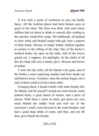 Treasure Island


   It was such a scene of confusion as you can hardly
fancy. All the lockfast places had been broken open in
quest of the chart. The floor was thick with mud where
ruffians had sat down to drink or consult after wading in
the marshes round their camp. The bulkheads, all painted
in clear white and beaded round with gilt, bore a pattern
of dirty hands. Dozens of empty bottles clinked together
in corners to the rolling of the ship. One of the doctor’s
medical books lay open on the table, half of the leaves
gutted out, I suppose, for pipelights. In the midst of all
this the lamp still cast a smoky glow, obscure and brown
as umber.
   I went into the cellar; all the barrels were gone, and of
the bottles a most surprising number had been drunk out
and thrown away. Certainly, since the mutiny began, not a
man of them could ever have been sober.
   Foraging about, I found a bottle with some brandy left,
for Hands; and for myself I routed out some biscuit, some
pickled fruits, a great bunch of raisins, and a piece of
cheese. With these I came on deck, put down my own
stock behind the rudder head and well out of the
coxswain’s reach, went forward to the water-breaker, and
had a good deep drink of water, and then, and not till
then, gave Hands the brandy.

                        230 of 330
 