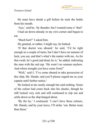 eBook brought to you by



                                           Create, view, and edit PDF. Download the free trial version.

Treasure Island


    He must have drunk a gill before he took the bottle
from his mouth.
    ‘Aye,’ said he, ‘by thunder, but I wanted some o’ that!’
    I had sat down already in my own corner and begun to
eat.
    ‘Much hurt?’ I asked him.
    He grunted, or rather, I might say, he barked.
    ‘If that doctor was aboard,’ he said, ‘I’d be right
enough in a couple of turns, but I don’t have no manner of
luck, you see, and that’s what’s the matter with me. As for
that swab, he’s good and dead, he is,’ he added, indicating
the man with the red cap. ‘He warn’t no seaman anyhow.
And where mought you have come from?’
    ‘Well,’ said I, ‘I’ve come aboard to take possession of
this ship, Mr. Hands; and you’ll please regard me as your
captain until further notice.’
    He looked at me sourly enough but said nothing. Some
of the colour had come back into his cheeks, though he
still looked very sick and still continued to slip out and
settle down as the ship banged about.
    ‘By the by,’ I continued, ‘I can’t have these colours,
Mr. Hands; and by your leave, I’ll strike ‘em. Better none
than these.’


                        231 of 330
 