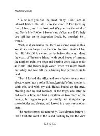 Treasure Island


    ‘To be sure you did,’ he cried. ‘Why, I ain’t sich an
infernal lubber after all. I can see, can’t I? I’ve tried my
fling, I have, and I’ve lost, and it’s you has the wind of
me. North Inlet? Why, I haven’t no ch’ice, not I! I’d help
you sail her up to Execution Dock, by thunder! So I
would.’
    Well, as it seemed to me, there was some sense in this.
We struck our bargain on the spot. In three minutes I had
the HISPANIOLA sailing easily before the wind along
the coast of Treasure Island, with good hopes of turning
the northern point ere noon and beating down again as far
as North Inlet before high water, when we might beach
her safely and wait till the subsiding tide permitted us to
land.
    Then I lashed the tiller and went below to my own
chest, where I got a soft silk handkerchief of my mother’s.
With this, and with my aid, Hands bound up the great
bleeding stab he had received in the thigh, and after he
had eaten a little and had a swallow or two more of the
brandy, he began to pick up visibly, sat straighter up,
spoke louder and clearer, and looked in every way another
man.
    The breeze served us admirably. We skimmed before it
like a bird, the coast of the island flashing by and the view

                        233 of 330
 