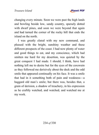 Treasure Island


changing every minute. Soon we were past the high lands
and bowling beside low, sandy country, sparsely dotted
with dwarf pines, and soon we were beyond that again
and had turned the corner of the rocky hill that ends the
island on the north.
    I was greatly elated with my new command, and
pleased with the bright, sunshiny weather and these
different prospects of the coast. I had now plenty of water
and good things to eat, and my conscience, which had
smitten me hard for my desertion, was quieted by the
great conquest I had made. I should, I think, have had
nothing left me to desire but for the eyes of the coxswain
as they followed me derisively about the deck and the odd
smile that appeared continually on his face. It was a smile
that had in it something both of pain and weakness—a
haggard old man’s smile; but there was, besides that, a
grain of derision, a shadow of treachery, in his expression
as he craftily watched, and watched, and watched me at
my work.




                        234 of 330
 