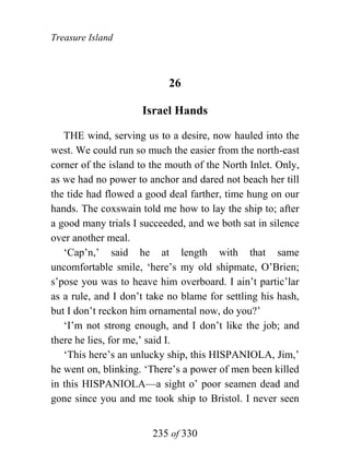 Treasure Island



                            26

                     Israel Hands

   THE wind, serving us to a desire, now hauled into the
west. We could run so much the easier from the north-east
corner of the island to the mouth of the North Inlet. Only,
as we had no power to anchor and dared not beach her till
the tide had flowed a good deal farther, time hung on our
hands. The coxswain told me how to lay the ship to; after
a good many trials I succeeded, and we both sat in silence
over another meal.
   ‘Cap’n,’ said he at length with that same
uncomfortable smile, ‘here’s my old shipmate, O’Brien;
s’pose you was to heave him overboard. I ain’t partic’lar
as a rule, and I don’t take no blame for settling his hash,
but I don’t reckon him ornamental now, do you?’
   ‘I’m not strong enough, and I don’t like the job; and
there he lies, for me,’ said I.
   ‘This here’s an unlucky ship, this HISPANIOLA, Jim,’
he went on, blinking. ‘There’s a power of men been killed
in this HISPANIOLA—a sight o’ poor seamen dead and
gone since you and me took ship to Bristol. I never seen


                        235 of 330
 