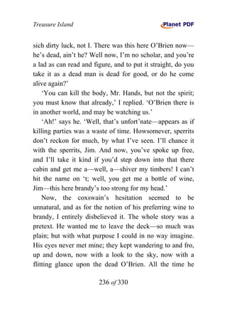 Treasure Island


sich dirty luck, not I. There was this here O’Brien now—
he’s dead, ain’t he? Well now, I’m no scholar, and you’re
a lad as can read and figure, and to put it straight, do you
take it as a dead man is dead for good, or do he come
alive again?’
    ‘You can kill the body, Mr. Hands, but not the spirit;
you must know that already,’ I replied. ‘O’Brien there is
in another world, and may be watching us.’
    ‘Ah!’ says he. ‘Well, that’s unfort’nate—appears as if
killing parties was a waste of time. Howsomever, sperrits
don’t reckon for much, by what I’ve seen. I’ll chance it
with the sperrits, Jim. And now, you’ve spoke up free,
and I’ll take it kind if you’d step down into that there
cabin and get me a—well, a—shiver my timbers! I can’t
hit the name on ‘t; well, you get me a bottle of wine,
Jim—this here brandy’s too strong for my head.’
    Now, the coxswain’s hesitation seemed to be
unnatural, and as for the notion of his preferring wine to
brandy, I entirely disbelieved it. The whole story was a
pretext. He wanted me to leave the deck—so much was
plain; but with what purpose I could in no way imagine.
His eyes never met mine; they kept wandering to and fro,
up and down, now with a look to the sky, now with a
flitting glance upon the dead O’Brien. All the time he

                        236 of 330
 