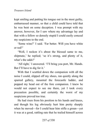 Treasure Island


kept smiling and putting his tongue out in the most guilty,
embarrassed manner, so that a child could have told that
he was bent on some deception. I was prompt with my
answer, however, for I saw where my advantage lay and
that with a fellow so densely stupid I could easily conceal
my suspicions to the end.
    ‘Some wine?’ I said. ‘Far better. Will you have white
or red?’
    ‘Well, I reckon it’s about the blessed same to me,
shipmate,’ he replied; ‘so it’s strong, and plenty of it,
what’s the odds?’
    ‘All right,’ I answered. ‘I’ll bring you port, Mr. Hands.
But I’ll have to dig for it.’
    With that I scuttled down the companion with all the
noise I could, slipped off my shoes, ran quietly along the
sparred gallery, mounted the forecastle ladder, and
popped my head out of the fore companion. I knew he
would not expect to see me there, yet I took every
precaution possible, and certainly the worst of my
suspicions proved too true.
    He had risen from his position to his hands and knees,
and though his leg obviously hurt him pretty sharply
when he moved—for I could hear him stifle a groan—yet
it was at a good, rattling rate that he trailed himself across

                         237 of 330
 