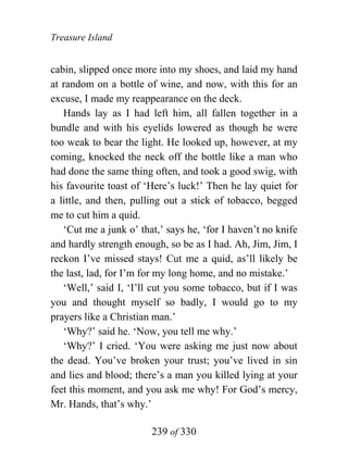 Treasure Island


cabin, slipped once more into my shoes, and laid my hand
at random on a bottle of wine, and now, with this for an
excuse, I made my reappearance on the deck.
   Hands lay as I had left him, all fallen together in a
bundle and with his eyelids lowered as though he were
too weak to bear the light. He looked up, however, at my
coming, knocked the neck off the bottle like a man who
had done the same thing often, and took a good swig, with
his favourite toast of ‘Here’s luck!’ Then he lay quiet for
a little, and then, pulling out a stick of tobacco, begged
me to cut him a quid.
   ‘Cut me a junk o’ that,’ says he, ‘for I haven’t no knife
and hardly strength enough, so be as I had. Ah, Jim, Jim, I
reckon I’ve missed stays! Cut me a quid, as’ll likely be
the last, lad, for I’m for my long home, and no mistake.’
   ‘Well,’ said I, ‘I’ll cut you some tobacco, but if I was
you and thought myself so badly, I would go to my
prayers like a Christian man.’
   ‘Why?’ said he. ‘Now, you tell me why.’
   ‘Why?’ I cried. ‘You were asking me just now about
the dead. You’ve broken your trust; you’ve lived in sin
and lies and blood; there’s a man you killed lying at your
feet this moment, and you ask me why! For God’s mercy,
Mr. Hands, that’s why.’

                        239 of 330
 