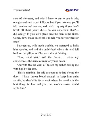 Treasure Island


sake of shortness, and what I have to say to you is this;
one glass of rum won’t kill you, but if you take one you’ll
take another and another, and I stake my wig if you don’t
break off short, you’ll die— do you understand that?—
die, and go to your own place, like the man in the Bible.
Come, now, make an effort. I’ll help you to your bed for
once.’
   Between us, with much trouble, we managed to hoist
him upstairs, and laid him on his bed, where his head fell
back on the pillow as if he were almost fainting.
   ‘Now, mind you,’ said the doctor, ‘I clear my
conscience—the name of rum for you is death.’
   And with that he went off to see my father, taking me
with him by the arm.
   ‘This is nothing,’ he said as soon as he had closed the
door. ‘I have drawn blood enough to keep him quiet
awhile; he should lie for a week where he is—that is the
best thing for him and you; but another stroke would
settle him.’




                        24 of 330
 