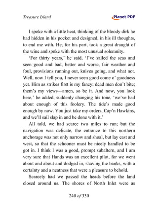 Treasure Island


   I spoke with a little heat, thinking of the bloody dirk he
had hidden in his pocket and designed, in his ill thoughts,
to end me with. He, for his part, took a great draught of
the wine and spoke with the most unusual solemnity.
   ‘For thirty years,’ he said, ‘I’ve sailed the seas and
seen good and bad, better and worse, fair weather and
foul, provisions running out, knives going, and what not.
Well, now I tell you, I never seen good come o’ goodness
yet. Him as strikes first is my fancy; dead men don’t bite;
them’s my views—amen, so be it. And now, you look
here,’ he added, suddenly changing his tone, ‘we’ve had
about enough of this foolery. The tide’s made good
enough by now. You just take my orders, Cap’n Hawkins,
and we’ll sail slap in and be done with it.’
   All told, we had scarce two miles to run; but the
navigation was delicate, the entrance to this northern
anchorage was not only narrow and shoal, but lay east and
west, so that the schooner must be nicely handled to be
got in. I think I was a good, prompt subaltern, and I am
very sure that Hands was an excellent pilot, for we went
about and about and dodged in, shaving the banks, with a
certainty and a neatness that were a pleasure to behold.
   Scarcely had we passed the heads before the land
closed around us. The shores of North Inlet were as

                        240 of 330
 