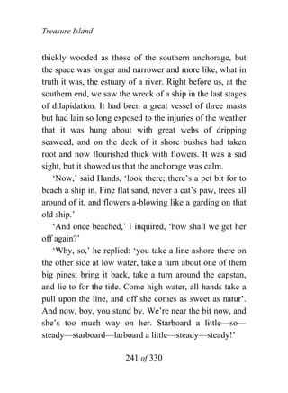 Treasure Island


thickly wooded as those of the southern anchorage, but
the space was longer and narrower and more like, what in
truth it was, the estuary of a river. Right before us, at the
southern end, we saw the wreck of a ship in the last stages
of dilapidation. It had been a great vessel of three masts
but had lain so long exposed to the injuries of the weather
that it was hung about with great webs of dripping
seaweed, and on the deck of it shore bushes had taken
root and now flourished thick with flowers. It was a sad
sight, but it showed us that the anchorage was calm.
   ‘Now,’ said Hands, ‘look there; there’s a pet bit for to
beach a ship in. Fine flat sand, never a cat’s paw, trees all
around of it, and flowers a-blowing like a garding on that
old ship.’
   ‘And once beached,’ I inquired, ‘how shall we get her
off again?’
   ‘Why, so,’ he replied: ‘you take a line ashore there on
the other side at low water, take a turn about one of them
big pines; bring it back, take a turn around the capstan,
and lie to for the tide. Come high water, all hands take a
pull upon the line, and off she comes as sweet as natur’.
And now, boy, you stand by. We’re near the bit now, and
she’s too much way on her. Starboard a little—so—
steady—starboard—larboard a little—steady—steady!’

                        241 of 330
 