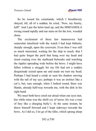Treasure Island


    So he issued his commands, which I breathlessly
obeyed, till, all of a sudden, he cried, ‘Now, my hearty,
luff!’ And I put the helm hard up, and the HISPANIOLA
swung round rapidly and ran stem on for the low, wooded
shore.
    The excitement of these last manoeuvres had
somewhat interfered with the watch I had kept hitherto,
sharply enough, upon the coxswain. Even then I was still
so much interested, waiting for the ship to touch, that I
had quite forgot the peril that hung over my head and
stood craning over the starboard bulwarks and watching
the ripples spreading wide before the bows. I might have
fallen without a struggle for my life had not a sudden
disquietude seized upon me and made me turn my head.
Perhaps I had heard a creak or seen his shadow moving
with the tail of my eye; perhaps it was an instinct like a
cat’s; but, sure enough, when I looked round, there was
Hands, already half-way towards me, with the dirk in his
right hand.
    We must both have cried out aloud when our eyes met,
but while mine was the shrill cry of terror, his was a roar
of fury like a charging bully’s. At the same instant, he
threw himself forward and I leapt sideways towards the
bows. As I did so, I let go of the tiller, which sprang sharp

                        242 of 330
 