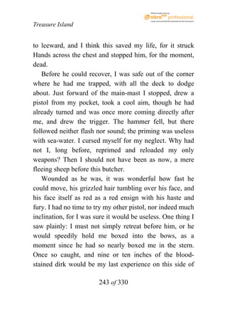 eBook brought to you by



                                           Create, view, and edit PDF. Download the free trial version.

Treasure Island


to leeward, and I think this saved my life, for it struck
Hands across the chest and stopped him, for the moment,
dead.
   Before he could recover, I was safe out of the corner
where he had me trapped, with all the deck to dodge
about. Just forward of the main-mast I stopped, drew a
pistol from my pocket, took a cool aim, though he had
already turned and was once more coming directly after
me, and drew the trigger. The hammer fell, but there
followed neither flash nor sound; the priming was useless
with sea-water. I cursed myself for my neglect. Why had
not I, long before, reprimed and reloaded my only
weapons? Then I should not have been as now, a mere
fleeing sheep before this butcher.
   Wounded as he was, it was wonderful how fast he
could move, his grizzled hair tumbling over his face, and
his face itself as red as a red ensign with his haste and
fury. I had no time to try my other pistol, nor indeed much
inclination, for I was sure it would be useless. One thing I
saw plainly: I must not simply retreat before him, or he
would speedily hold me boxed into the bows, as a
moment since he had so nearly boxed me in the stern.
Once so caught, and nine or ten inches of the blood-
stained dirk would be my last experience on this side of

                        243 of 330
 