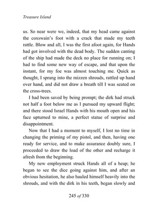 Treasure Island


us. So near were we, indeed, that my head came against
the coxswain’s foot with a crack that made my teeth
rattle. Blow and all, I was the first afoot again, for Hands
had got involved with the dead body. The sudden canting
of the ship had made the deck no place for running on; I
had to find some new way of escape, and that upon the
instant, for my foe was almost touching me. Quick as
thought, I sprang into the mizzen shrouds, rattled up hand
over hand, and did not draw a breath till I was seated on
the cross-trees.
    I had been saved by being prompt; the dirk had struck
not half a foot below me as I pursued my upward flight;
and there stood Israel Hands with his mouth open and his
face upturned to mine, a perfect statue of surprise and
disappointment.
    Now that I had a moment to myself, I lost no time in
changing the priming of my pistol, and then, having one
ready for service, and to make assurance doubly sure, I
proceeded to draw the load of the other and recharge it
afresh from the beginning.
    My new employment struck Hands all of a heap; he
began to see the dice going against him, and after an
obvious hesitation, he also hauled himself heavily into the
shrouds, and with the dirk in his teeth, began slowly and

                        245 of 330
 