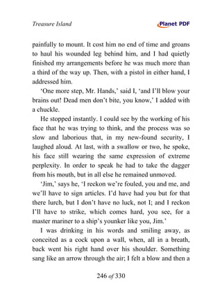 Treasure Island


painfully to mount. It cost him no end of time and groans
to haul his wounded leg behind him, and I had quietly
finished my arrangements before he was much more than
a third of the way up. Then, with a pistol in either hand, I
addressed him.
    ‘One more step, Mr. Hands,’ said I, ‘and I’ll blow your
brains out! Dead men don’t bite, you know,’ I added with
a chuckle.
    He stopped instantly. I could see by the working of his
face that he was trying to think, and the process was so
slow and laborious that, in my new-found security, I
laughed aloud. At last, with a swallow or two, he spoke,
his face still wearing the same expression of extreme
perplexity. In order to speak he had to take the dagger
from his mouth, but in all else he remained unmoved.
    ‘Jim,’ says he, ‘I reckon we’re fouled, you and me, and
we’ll have to sign articles. I’d have had you but for that
there lurch, but I don’t have no luck, not I; and I reckon
I’ll have to strike, which comes hard, you see, for a
master mariner to a ship’s younker like you, Jim.’
    I was drinking in his words and smiling away, as
conceited as a cock upon a wall, when, all in a breath,
back went his right hand over his shoulder. Something
sang like an arrow through the air; I felt a blow and then a

                        246 of 330
 