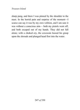 Treasure Island


sharp pang, and there I was pinned by the shoulder to the
mast. In the horrid pain and surprise of the moment—I
scarce can say it was by my own volition, and I am sure it
was without a conscious aim— both my pistols went off,
and both escaped out of my hands. They did not fall
alone; with a choked cry, the coxswain loosed his grasp
upon the shrouds and plunged head first into the water.




                       247 of 330
 
