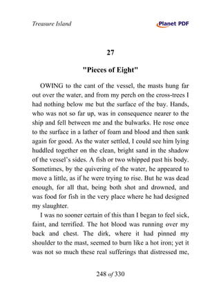 Treasure Island



                            27

                   "Pieces of Eight"

   OWING to the cant of the vessel, the masts hung far
out over the water, and from my perch on the cross-trees I
had nothing below me but the surface of the bay. Hands,
who was not so far up, was in consequence nearer to the
ship and fell between me and the bulwarks. He rose once
to the surface in a lather of foam and blood and then sank
again for good. As the water settled, I could see him lying
huddled together on the clean, bright sand in the shadow
of the vessel’s sides. A fish or two whipped past his body.
Sometimes, by the quivering of the water, he appeared to
move a little, as if he were trying to rise. But he was dead
enough, for all that, being both shot and drowned, and
was food for fish in the very place where he had designed
my slaughter.
   I was no sooner certain of this than I began to feel sick,
faint, and terrified. The hot blood was running over my
back and chest. The dirk, where it had pinned my
shoulder to the mast, seemed to burn like a hot iron; yet it
was not so much these real sufferings that distressed me,


                        248 of 330
 