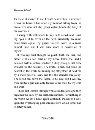 Treasure Island


for these, it seemed to me, I could bear without a murmur;
it was the horror I had upon my mind of falling from the
cross-trees into that still green water, beside the body of
the coxswain.
   I clung with both hands till my nails ached, and I shut
my eyes as if to cover up the peril. Gradually my mind
came back again, my pulses quieted down to a more
natural time, and I was once more in possession of
myself.
   It was my first thought to pluck forth the dirk, but
either it stuck too hard or my nerve failed me, and I
desisted with a violent shudder. Oddly enough, that very
shudder did the business. The knife, in fact, had come the
nearest in the world to missing me altogether; it held me
by a mere pinch of skin, and this the shudder tore away.
The blood ran down the faster, to be sure, but I was my
own master again and only tacked to the mast by my coat
and shirt.
   These last I broke through with a sudden jerk, and then
regained the deck by the starboard shrouds. For nothing in
the world would I have again ventured, shaken as I was,
upon the overhanging port shrouds from which Israel had
so lately fallen.


                        249 of 330
 
