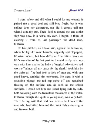 Treasure Island


    I went below and did what I could for my wound; it
pained me a good deal and still bled freely, but it was
neither deep nor dangerous, nor did it greatly gall me
when I used my arm. Then I looked around me, and as the
ship was now, in a sense, my own, I began to think of
clearing it from its last passenger—the dead man,
O’Brien.
    He had pitched, as I have said, against the bulwarks,
where he lay like some horrible, ungainly sort of puppet,
life-size, indeed, but how different from life’s colour or
life’s comeliness! In that position I could easily have my
way with him, and as the habit of tragical adventures had
worn off almost all my terror for the dead, I took him by
the waist as if he had been a sack of bran and with one
good heave, tumbled him overboard. He went in with a
sounding plunge; the red cap came off and remained
floating on the surface; and as soon as the splash
subsided, I could see him and Israel lying side by side,
both wavering with the tremulous movement of the water.
O’Brien, though still quite a young man, was very bald.
There he lay, with that bald head across the knees of the
man who had killed him and the quick fishes steering to
and fro over both.


                       250 of 330
 