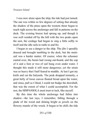 Treasure Island


    I was now alone upon the ship; the tide had just turned.
The sun was within so few degrees of setting that already
the shadow of the pines upon the western shore began to
reach right across the anchorage and fall in patterns on the
deck. The evening breeze had sprung up, and though it
was well warded off by the hill with the two peaks upon
the east, the cordage had begun to sing a little softly to
itself and the idle sails to rattle to and fro.
    I began to see a danger to the ship. The jibs I speedily
doused and brought tumbling to the deck, but the main-
sail was a harder matter. Of course, when the schooner
canted over, the boom had swung out-board, and the cap
of it and a foot or two of sail hung even under water. I
thought this made it still more dangerous; yet the strain
was so heavy that I half feared to meddle. At last I got my
knife and cut the halyards. The peak dropped instantly, a
great belly of loose canvas floated broad upon the water,
and since, pull as I liked, I could not budge the downhall,
that was the extent of what I could accomplish. For the
rest, the HISPANIOLA must trust to luck, like myself.
    By this time the whole anchorage had fallen into
shadow—the last rays, I remember, falling through a
glade of the wood and shining bright as jewels on the
flowery mantle of the wreck. It began to be chill; the tide

                        251 of 330
 