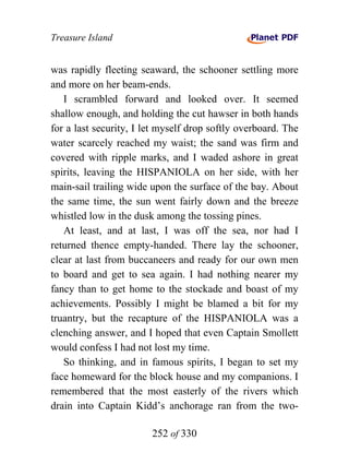 Treasure Island


was rapidly fleeting seaward, the schooner settling more
and more on her beam-ends.
   I scrambled forward and looked over. It seemed
shallow enough, and holding the cut hawser in both hands
for a last security, I let myself drop softly overboard. The
water scarcely reached my waist; the sand was firm and
covered with ripple marks, and I waded ashore in great
spirits, leaving the HISPANIOLA on her side, with her
main-sail trailing wide upon the surface of the bay. About
the same time, the sun went fairly down and the breeze
whistled low in the dusk among the tossing pines.
   At least, and at last, I was off the sea, nor had I
returned thence empty-handed. There lay the schooner,
clear at last from buccaneers and ready for our own men
to board and get to sea again. I had nothing nearer my
fancy than to get home to the stockade and boast of my
achievements. Possibly I might be blamed a bit for my
truantry, but the recapture of the HISPANIOLA was a
clenching answer, and I hoped that even Captain Smollett
would confess I had not lost my time.
   So thinking, and in famous spirits, I began to set my
face homeward for the block house and my companions. I
remembered that the most easterly of the rivers which
drain into Captain Kidd’s anchorage ran from the two-

                        252 of 330
 