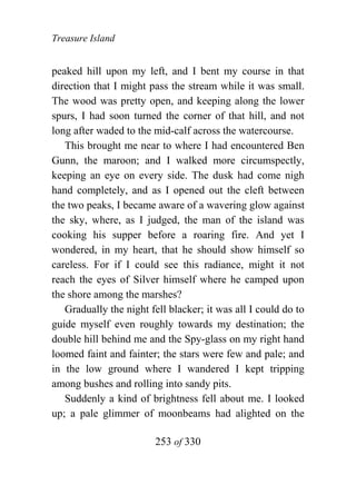 Treasure Island


peaked hill upon my left, and I bent my course in that
direction that I might pass the stream while it was small.
The wood was pretty open, and keeping along the lower
spurs, I had soon turned the corner of that hill, and not
long after waded to the mid-calf across the watercourse.
   This brought me near to where I had encountered Ben
Gunn, the maroon; and I walked more circumspectly,
keeping an eye on every side. The dusk had come nigh
hand completely, and as I opened out the cleft between
the two peaks, I became aware of a wavering glow against
the sky, where, as I judged, the man of the island was
cooking his supper before a roaring fire. And yet I
wondered, in my heart, that he should show himself so
careless. For if I could see this radiance, might it not
reach the eyes of Silver himself where he camped upon
the shore among the marshes?
   Gradually the night fell blacker; it was all I could do to
guide myself even roughly towards my destination; the
double hill behind me and the Spy-glass on my right hand
loomed faint and fainter; the stars were few and pale; and
in the low ground where I wandered I kept tripping
among bushes and rolling into sandy pits.
   Suddenly a kind of brightness fell about me. I looked
up; a pale glimmer of moonbeams had alighted on the

                        253 of 330
 