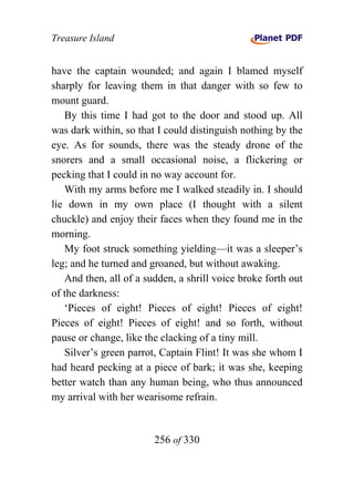 Treasure Island


have the captain wounded; and again I blamed myself
sharply for leaving them in that danger with so few to
mount guard.
   By this time I had got to the door and stood up. All
was dark within, so that I could distinguish nothing by the
eye. As for sounds, there was the steady drone of the
snorers and a small occasional noise, a flickering or
pecking that I could in no way account for.
   With my arms before me I walked steadily in. I should
lie down in my own place (I thought with a silent
chuckle) and enjoy their faces when they found me in the
morning.
   My foot struck something yielding—it was a sleeper’s
leg; and he turned and groaned, but without awaking.
   And then, all of a sudden, a shrill voice broke forth out
of the darkness:
   ‘Pieces of eight! Pieces of eight! Pieces of eight!
Pieces of eight! Pieces of eight! and so forth, without
pause or change, like the clacking of a tiny mill.
   Silver’s green parrot, Captain Flint! It was she whom I
had heard pecking at a piece of bark; it was she, keeping
better watch than any human being, who thus announced
my arrival with her wearisome refrain.


                        256 of 330
 