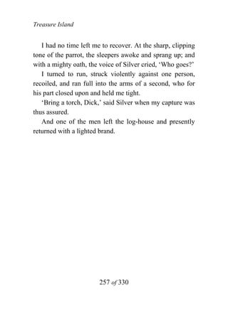 Treasure Island


   I had no time left me to recover. At the sharp, clipping
tone of the parrot, the sleepers awoke and sprang up; and
with a mighty oath, the voice of Silver cried, ‘Who goes?’
   I turned to run, struck violently against one person,
recoiled, and ran full into the arms of a second, who for
his part closed upon and held me tight.
   ‘Bring a torch, Dick,’ said Silver when my capture was
thus assured.
   And one of the men left the log-house and presently
returned with a lighted brand.




                        257 of 330
 