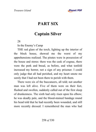 Treasure Island




                    PART SIX

                  Captain Silver
   28
   In the Enemy’s Camp
   THE red glare of the torch, lighting up the interior of
the block house, showed me the worst of my
apprehensions realized. The pirates were in possession of
the house and stores: there was the cask of cognac, there
were the pork and bread, as before, and what tenfold
increased my horror, not a sign of any prisoner. I could
only judge that all had perished, and my heart smote me
sorely that I had not been there to perish with them.
   There were six of the buccaneers, all told; not another
man was left alive. Five of them were on their feet,
flushed and swollen, suddenly called out of the first sleep
of drunkenness. The sixth had only risen upon his elbow;
he was deadly pale, and the blood-stained bandage round
his head told that he had recently been wounded, and still
more recently dressed. I remembered the man who had



                        258 of 330
 