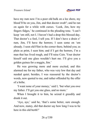 Treasure Island


have my rum now I’m a poor old hulk on a lee shore, my
blood’ll be on you, Jim, and that doctor swab"; and he ran
on again for a while with curses. ‘Look, Jim, how my
fingers fidges,’ he continued in the pleading tone. ‘I can’t
keep ‘em still, not I. I haven’t had a drop this blessed day.
That doctor’s a fool, I tell you. If I don’t have a drain o’
rum, Jim, I’ll have the horrors; I seen some on ‘em
already. I seen old Flint in the corner there, behind you; as
plain as print, I seen him; and if I get the horrors, I’m a
man that has lived rough, and I’ll raise Cain. Your doctor
hisself said one glass wouldn’t hurt me. I’ll give you a
golden guinea for a noggin, Jim.’
   He was growing more and more excited, and this
alarmed me for my father, who was very low that day and
needed quiet; besides, I was reassured by the doctor’s
words, now quoted to me, and rather offended by the offer
of a bribe.
   ‘I want none of your money,’ said I, ‘but what you owe
my father. I’ll get you one glass, and no more.’
   When I brought it to him, he seized it greedily and
drank it out.
   ‘Aye, aye,’ said he, ‘that’s some better, sure enough.
And now, matey, did that doctor say how long I was to lie
here in this old berth?’

                         26 of 330
 