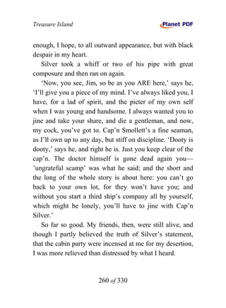 Treasure Island


enough, I hope, to all outward appearance, but with black
despair in my heart.
    Silver took a whiff or two of his pipe with great
composure and then ran on again.
    ‘Now, you see, Jim, so be as you ARE here,’ says he,
‘I’ll give you a piece of my mind. I’ve always liked you, I
have, for a lad of spirit, and the picter of my own self
when I was young and handsome. I always wanted you to
jine and take your share, and die a gentleman, and now,
my cock, you’ve got to. Cap’n Smollett’s a fine seaman,
as I’ll own up to any day, but stiff on discipline. ‘Dooty is
dooty,’ says he, and right he is. Just you keep clear of the
cap’n. The doctor himself is gone dead again you—
’ungrateful scamp’ was what he said; and the short and
the long of the whole story is about here: you can’t go
back to your own lot, for they won’t have you; and
without you start a third ship’s company all by yourself,
which might be lonely, you’ll have to jine with Cap’n
Silver.’
    So far so good. My friends, then, were still alive, and
though I partly believed the truth of Silver’s statement,
that the cabin party were incensed at me for my desertion,
I was more relieved than distressed by what I heard.


                        260 of 330
 