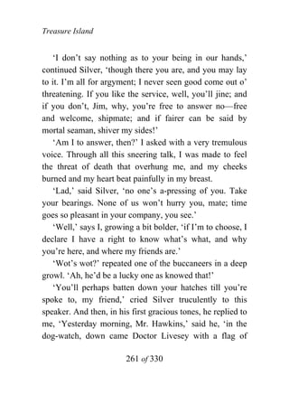 Treasure Island


   ‘I don’t say nothing as to your being in our hands,’
continued Silver, ‘though there you are, and you may lay
to it. I’m all for argyment; I never seen good come out o’
threatening. If you like the service, well, you’ll jine; and
if you don’t, Jim, why, you’re free to answer no—free
and welcome, shipmate; and if fairer can be said by
mortal seaman, shiver my sides!’
   ‘Am I to answer, then?’ I asked with a very tremulous
voice. Through all this sneering talk, I was made to feel
the threat of death that overhung me, and my cheeks
burned and my heart beat painfully in my breast.
   ‘Lad,’ said Silver, ‘no one’s a-pressing of you. Take
your bearings. None of us won’t hurry you, mate; time
goes so pleasant in your company, you see.’
   ‘Well,’ says I, growing a bit bolder, ‘if I’m to choose, I
declare I have a right to know what’s what, and why
you’re here, and where my friends are.’
   ‘Wot’s wot?’ repeated one of the buccaneers in a deep
growl. ‘Ah, he’d be a lucky one as knowed that!’
   ‘You’ll perhaps batten down your hatches till you’re
spoke to, my friend,’ cried Silver truculently to this
speaker. And then, in his first gracious tones, he replied to
me, ‘Yesterday morning, Mr. Hawkins,’ said he, ‘in the
dog-watch, down came Doctor Livesey with a flag of

                        261 of 330
 